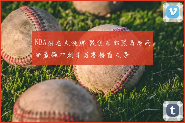 NBA排名大洗牌 聚焦东部黑马与西部豪强冲刺季后赛榜首之争