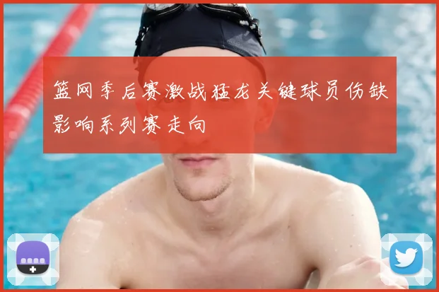 篮网季后赛激战猛龙关键球员伤缺影响系列赛走向