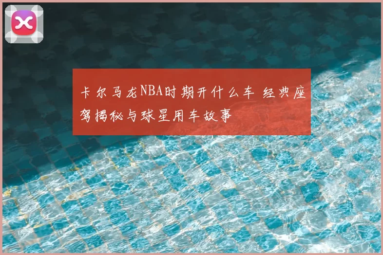 卡尔马龙NBA时期开什么车 经典座驾揭秘与球星用车故事