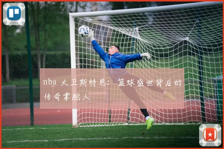 nba 大卫斯特恩:篮球盛世背后的传奇掌舵人