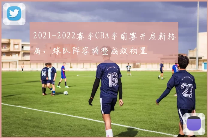 2021-2022赛季CBA季前赛开启新格局，球队阵容调整成效初显