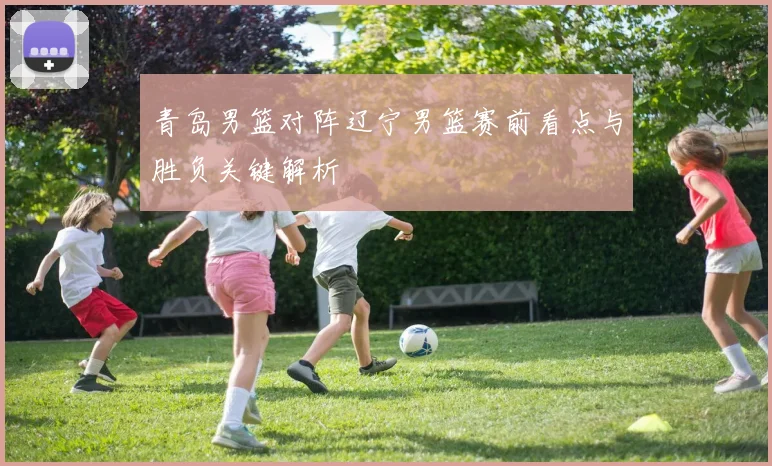 青岛男篮对阵辽宁男篮赛前看点与胜负关键解析