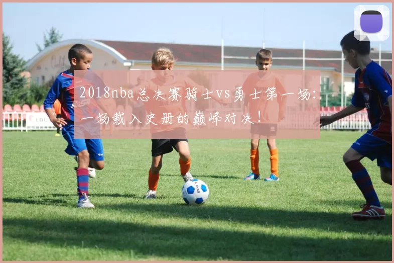 2018nba总决赛骑士vs勇士第一场:一场载入史册的巅峰对决!