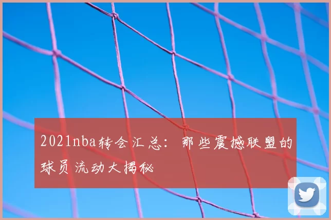 2021nba转会汇总:那些震撼联盟的球员流动大揭秘