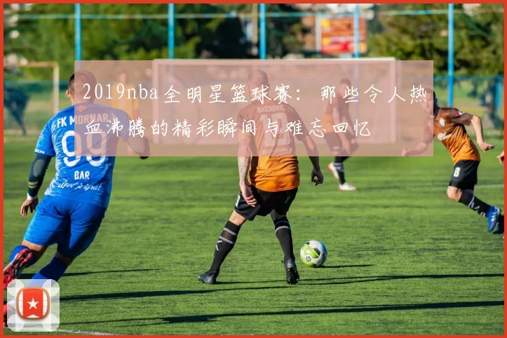 2019nba全明星篮球赛：那些令人热血沸腾的精彩瞬间与难忘回忆