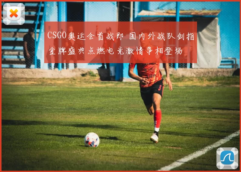 CSGO奥运会首战即 国内外战队剑指金牌盛典点燃电竞激情争相登场