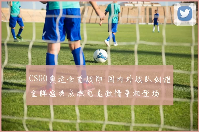 CSGO奥运会首战即 国内外战队剑指金牌盛典点燃电竞激情争相登场