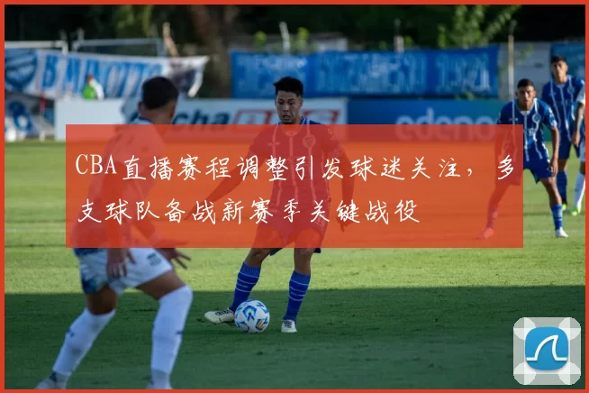 CBA直播赛程调整引发球迷关注，多支球队备战新赛季关键战役