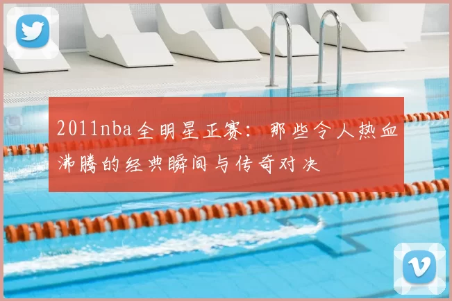 2011nba全明星正赛：那些令人热血沸腾的经典瞬间与传奇对决