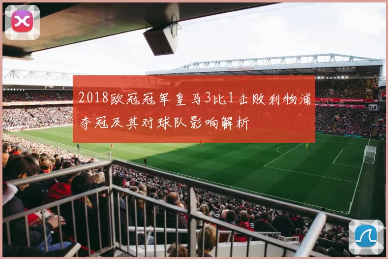 2018欧冠冠军皇马3比1击败利物浦夺冠及其对球队影响解析