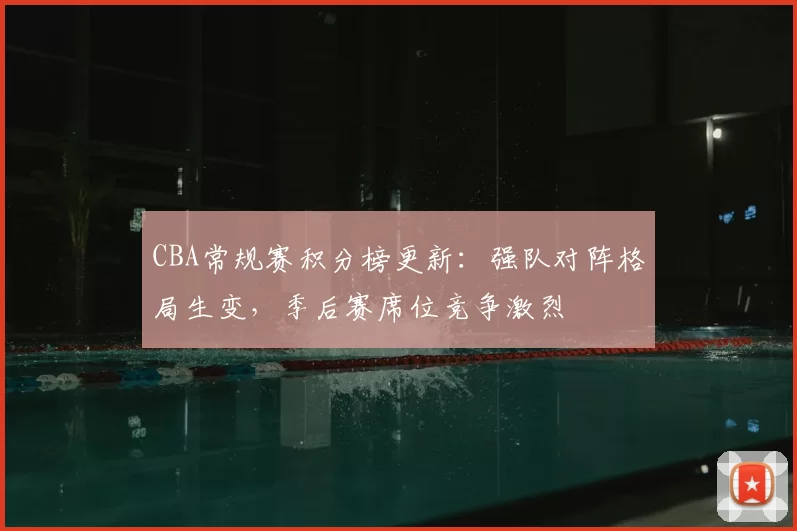 CBA常规赛积分榜更新：强队对阵格局生变，季后赛席位竞争激烈