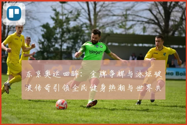 东京奥运回眸:金牌争辉与泳坛破浪传奇引领全民健身热潮与世界共享