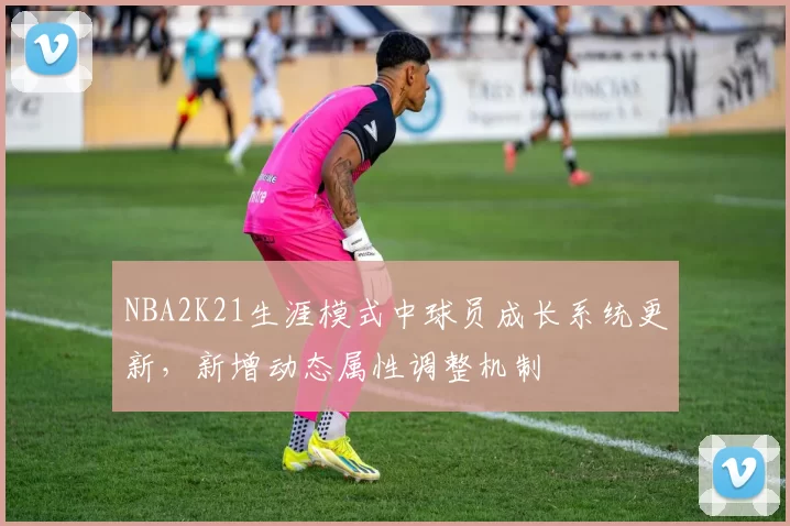 NBA2K21生涯模式中球员成长系统更新,新增动态属性调整机制