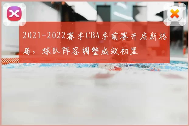 2021-2022赛季CBA季前赛开启新格局,球队阵容调整成效初显