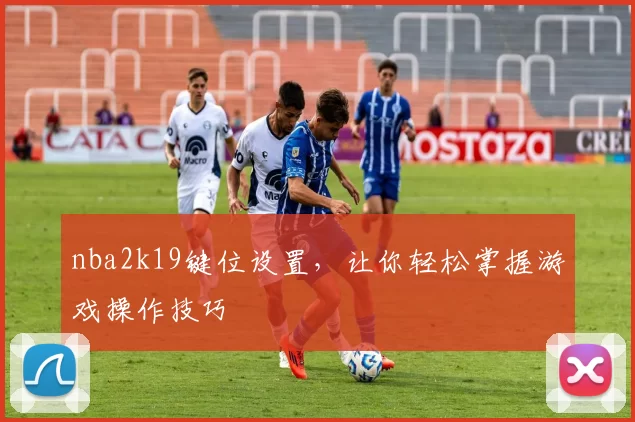 nba2k19键位设置,让你轻松掌握游戏操作技巧