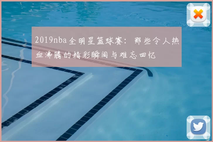 2019nba全明星篮球赛：那些令人热血沸腾的精彩瞬间与难忘回忆