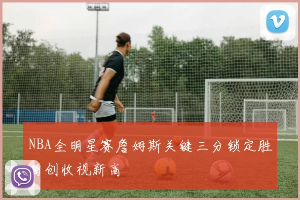 NBA全明星赛詹姆斯关键三分锁定胜局创收视新高