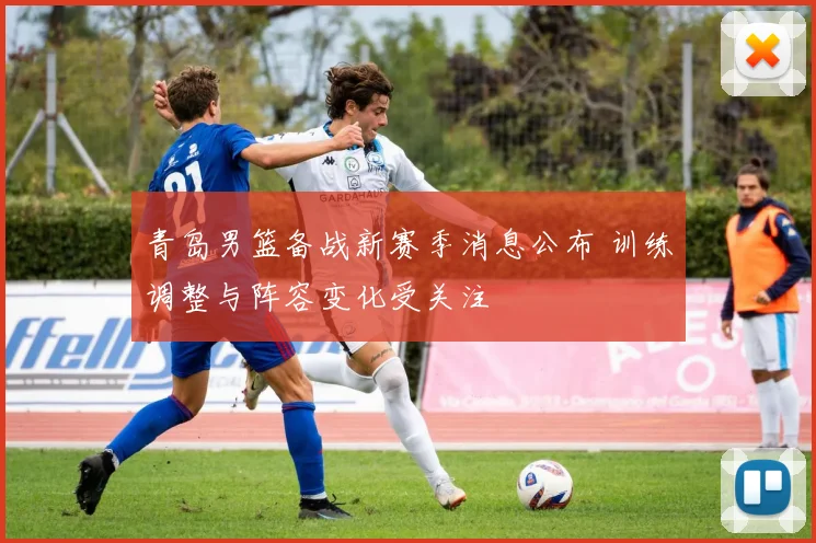 青岛男篮备战新赛季消息公布 训练调整与阵容变化受关注