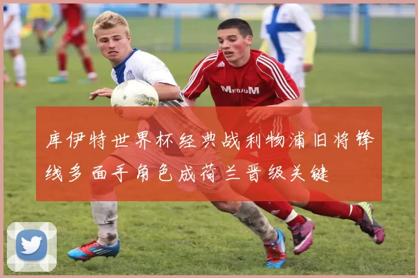 库伊特世界杯经典战利物浦旧将锋线多面手角色成荷兰晋级关键