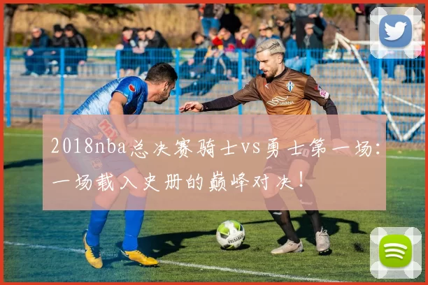 2018nba总决赛骑士vs勇士第一场:一场载入史册的巅峰对决!