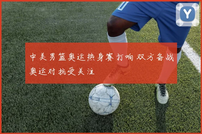 中美男篮奥运热身赛打响 双方备战奥运对抗受关注