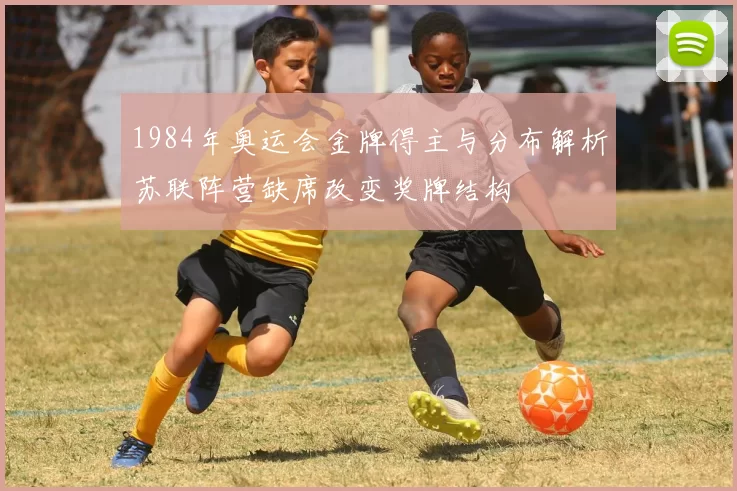 1984年奥运会金牌得主与分布解析苏联阵营缺席改变奖牌结构