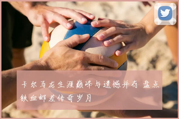 卡尔马龙生涯巅峰与遗憾并存 盘点铁血邮差传奇岁月