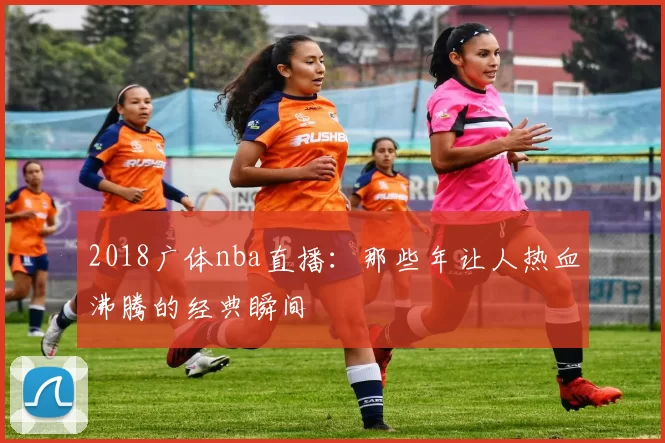 2018广体nba直播：那些年让人热血沸腾的经典瞬间