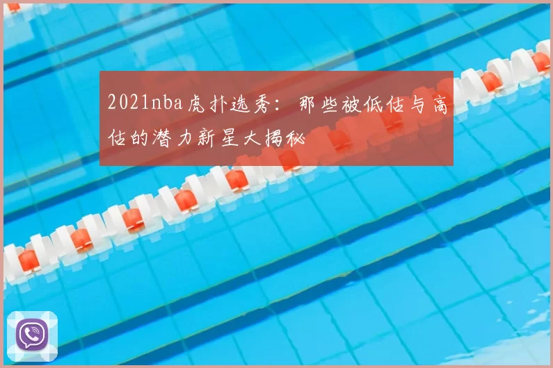2021nba虎扑选秀：那些被低估与高估的潜力新星大揭秘