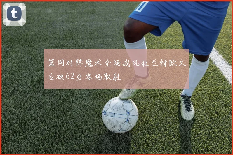 篮网对阵魔术全场战况杜兰特欧文合砍62分客场取胜