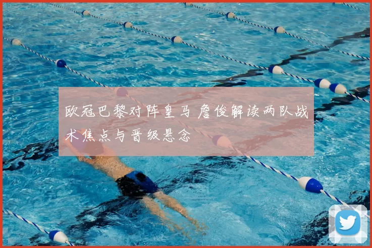 欧冠巴黎对阵皇马 詹俊解读两队战术焦点与晋级悬念