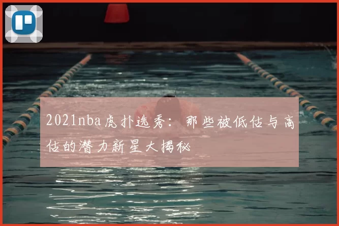 2021nba虎扑选秀:那些被低估与高估的潜力新星大揭秘