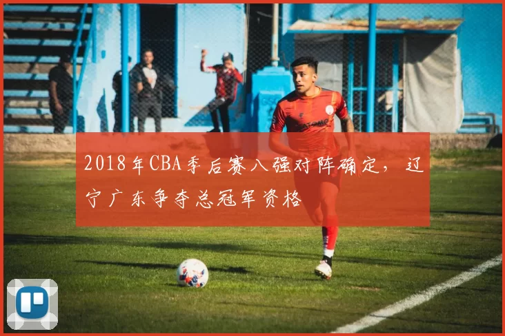 2018年CBA季后赛八强对阵确定,辽宁广东争夺总冠军资格