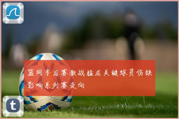 篮网季后赛激战猛龙关键球员伤缺影响系列赛走向