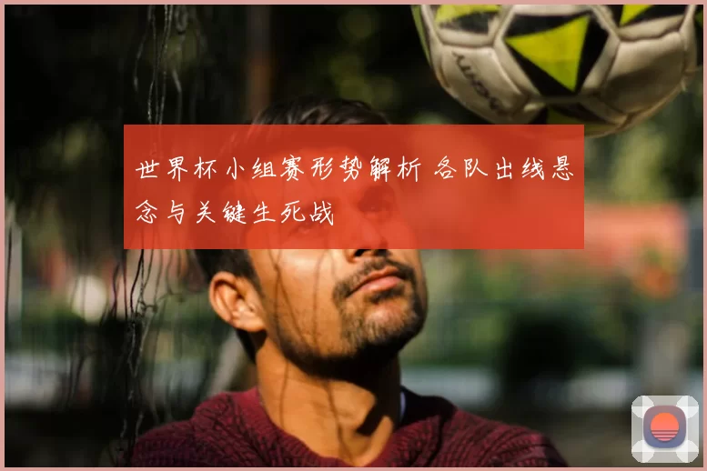 世界杯小组赛形势解析 各队出线悬念与关键生死战